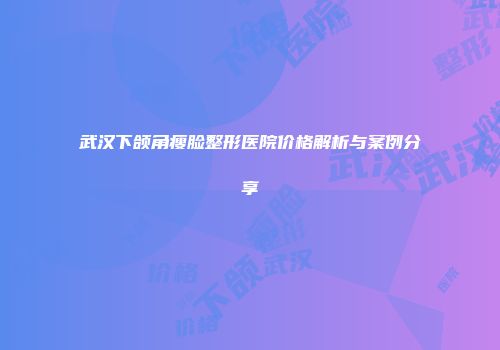 武汉下颌角瘦脸整形医院价格解析与案例分享