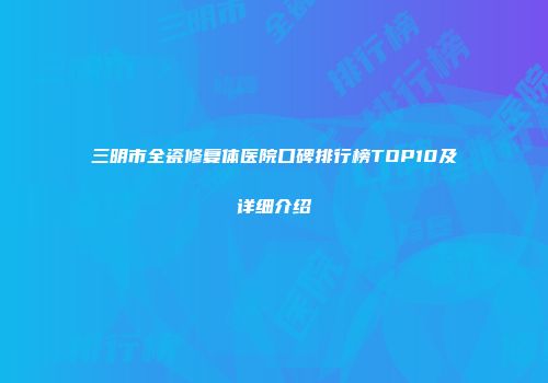 三明市全瓷修复体医院口碑排行榜TOP10及详细介绍