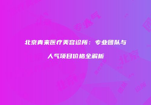 北京青来医疗美容诊所：专业团队与人气项目价格全解析