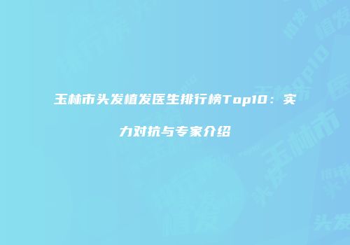 玉林市头发植发医生排行榜Top10：实力对抗与专家介绍
