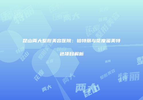 昆山两大整形美容医院：铂特丽与花度蜜美特色项目解析