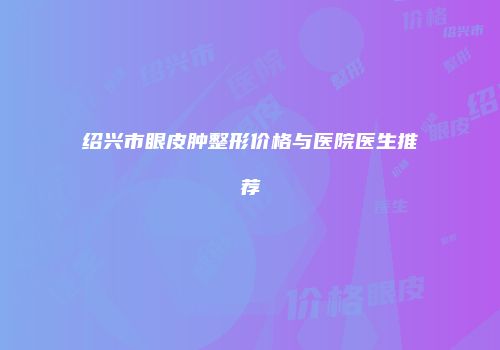 绍兴市眼皮肿整形价格与医院医生推荐