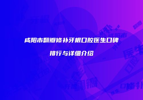 咸阳市翻瓣修补牙根口腔医生口碑排行与详细介绍