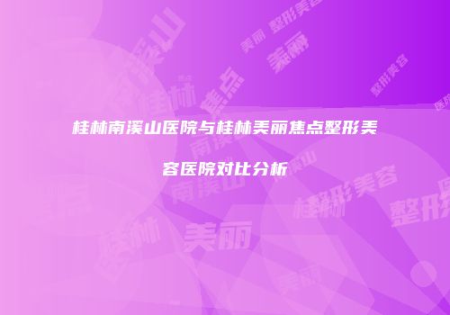 桂林南溪山医院与桂林美丽焦点整形美容医院对比分析