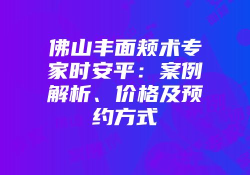 佛山丰面颊术专家时安平：案例解析、价格及预约方式