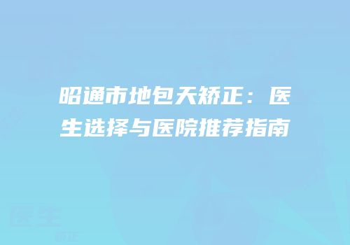 昭通市地包天矫正：医生选择与医院推荐指南