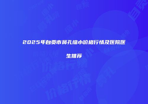 2025年自贡市鼻孔缩小价格行情及医院医生推荐