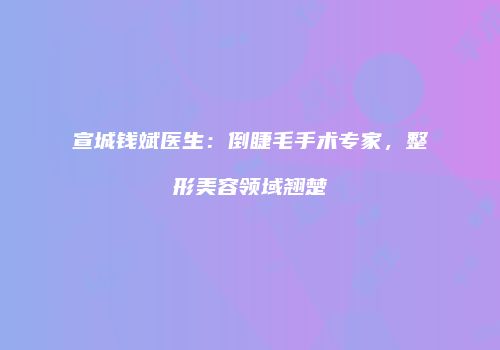 宣城钱斌医生：倒睫毛手术专家，整形美容领域翘楚