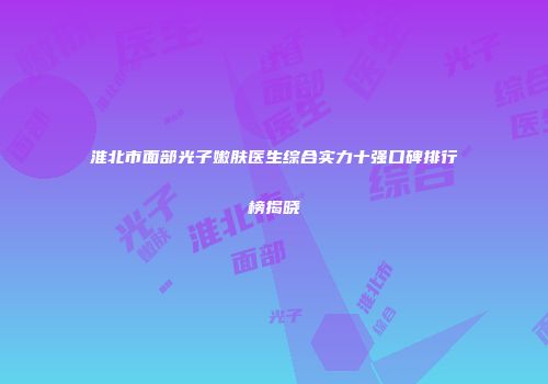 淮北市面部光子嫩肤医生综合实力十强口碑排行榜揭晓