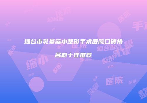 烟台市乳晕缩小整形手术医院口碑排名前十佳推荐