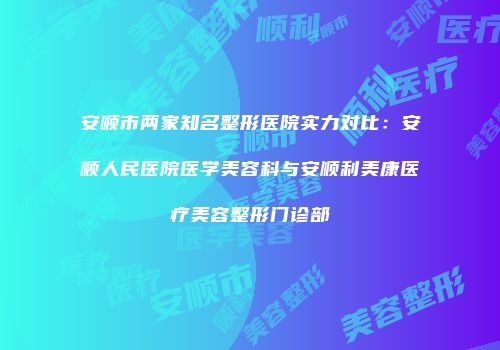 安顺市两家知名整形医院实力对比：安顺人民医院医学美容科与安顺利美康医疗美容整形门诊部