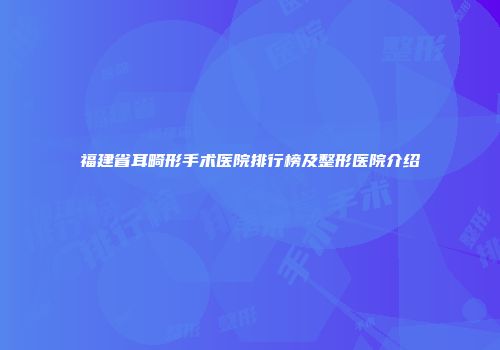 福建省耳畸形手术医院排行榜及整形医院介绍