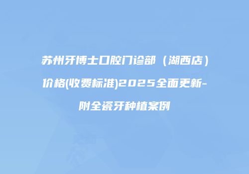 苏州牙博士口腔门诊部（湖西店）价格(收费标准)2025全面更新-附全瓷牙种植案例