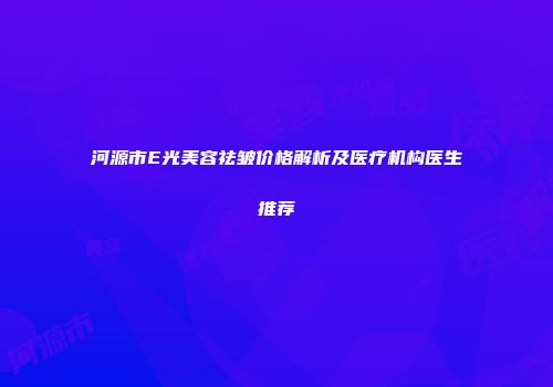 河源市E光美容祛皱价格解析及医疗机构医生推荐
