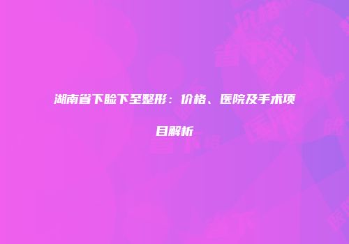 湖南省下睑下至整形：价格、医院及手术项目解析