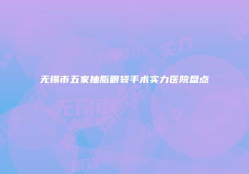 无锡市五家抽脂眼袋手术实力医院盘点