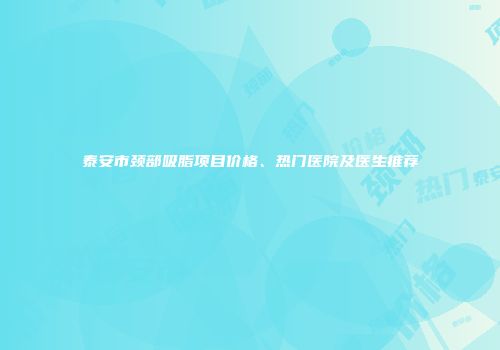 泰安市颈部吸脂项目价格、热门医院及医生推荐