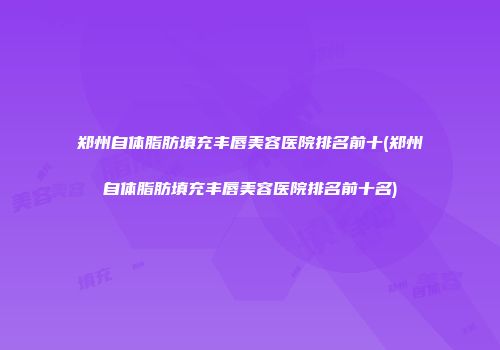 郑州自体脂肪填充丰唇美容医院排名前十(郑州自体脂肪填充丰唇美容医院排名前十名)