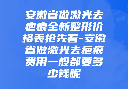 安徽省做激光去疤痕全新整形价格表抢先看-安徽省做激光去疤痕费用一般都要多少钱呢