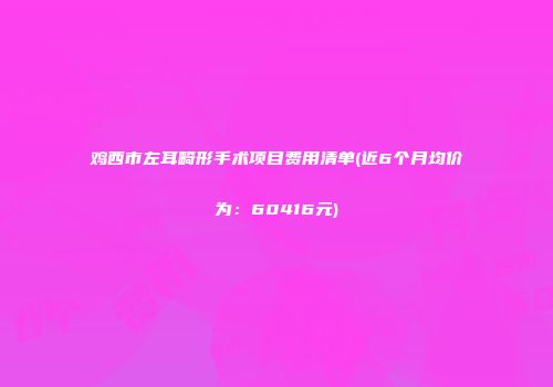 鸡西市左耳畸形手术项目费用清单(近6个月均价为：60416元)