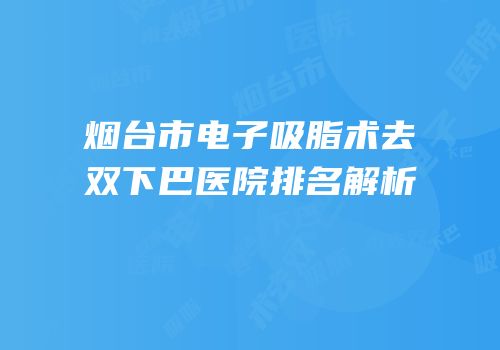 烟台市电子吸脂术去双下巴医院排名解析