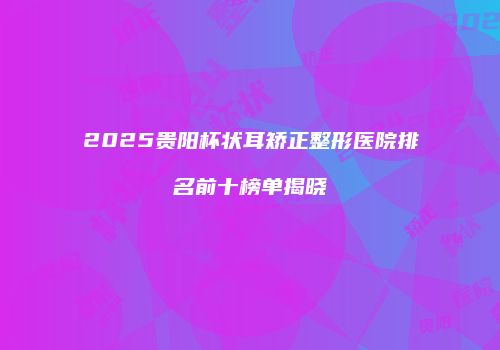 2025贵阳杯状耳矫正整形医院排名前十榜单揭晓