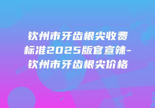 钦州市牙齿根尖收费标准2025版官宣辣-钦州市牙齿根尖价格