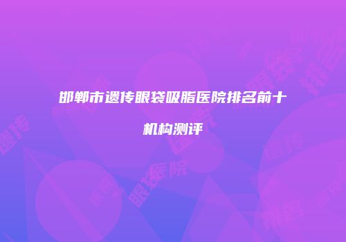 邯郸市遗传眼袋吸脂医院排名前十机构测评