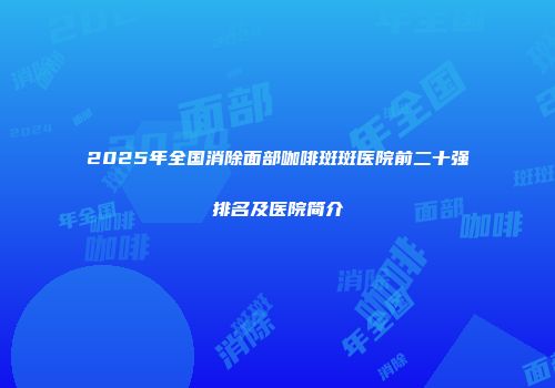 2025年全国消除面部咖啡斑斑医院前二十强排名及医院简介
