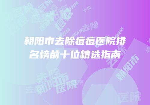 朝阳市去除痘痘医院排名榜前十位精选指南