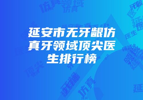 延安市无牙龈仿真牙领域顶尖医生排行榜