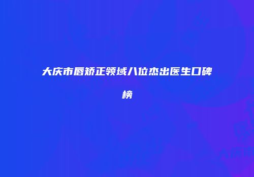 大庆市唇矫正领域八位杰出医生口碑榜