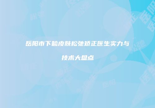 岳阳市下睑皮肤松弛矫正医生实力与技术大盘点