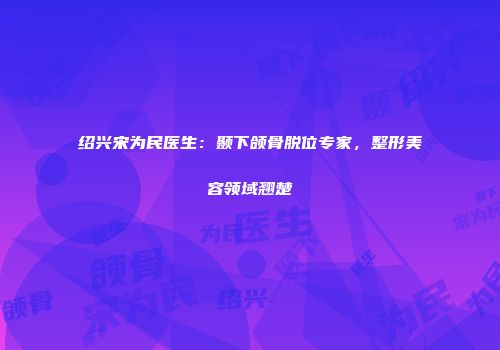 绍兴宋为民医生：颞下颌骨脱位专家，整形美容领域翘楚