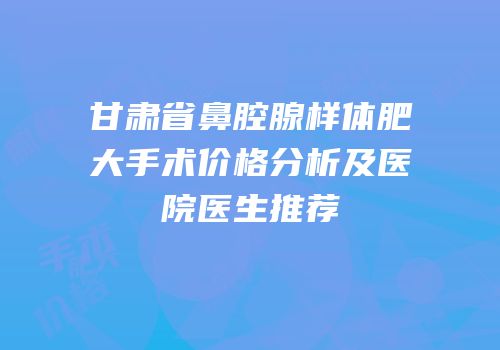 甘肃省鼻腔腺样体肥大手术价格分析及医院医生推荐