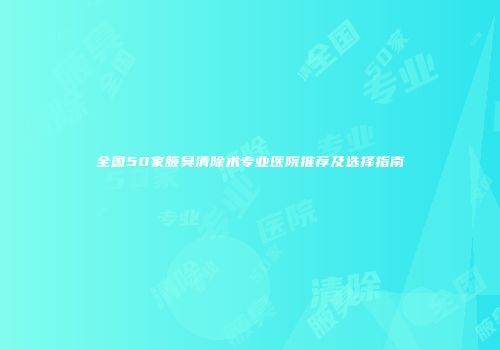 全国50家腋臭清除术专业医院推荐及选择指南