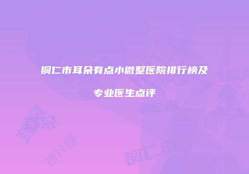铜仁市耳朵有点小微整医院排行榜及专业医生点评