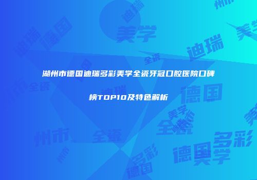 湖州市德国迪瑞多彩美学全瓷牙冠口腔医院口碑榜TOP10及特色解析