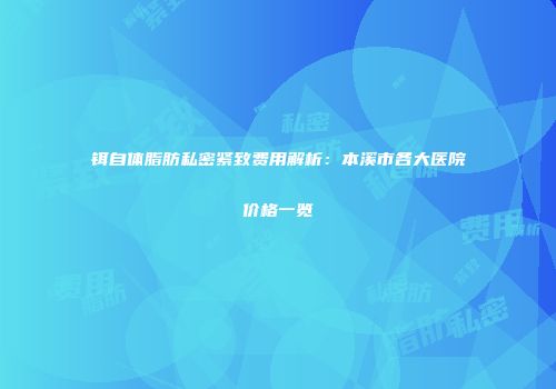 铒自体脂肪私密紧致费用解析：本溪市各大医院价格一览