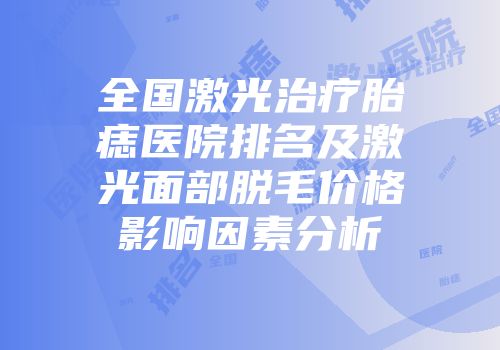 全国激光治疗胎痣医院排名及激光面部脱毛价格影响因素分析