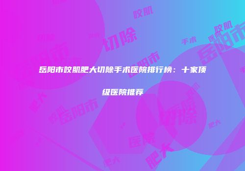 岳阳市咬肌肥大切除手术医院排行榜：十家顶级医院推荐