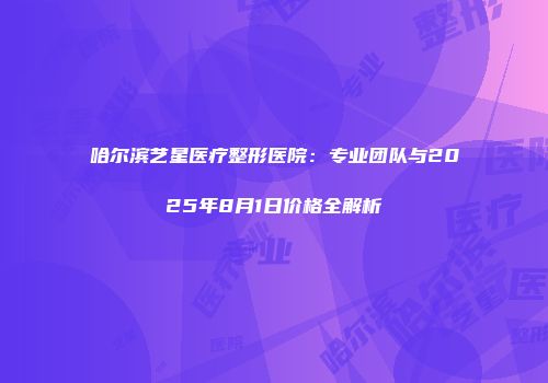 哈尔滨艺星医疗整形医院：专业团队与2025年8月1日价格全解析
