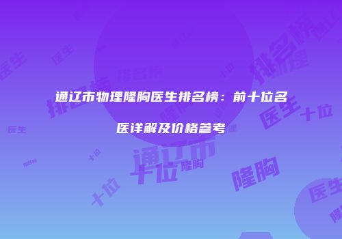 通辽市物理隆胸医生排名榜：前十位名医详解及价格参考