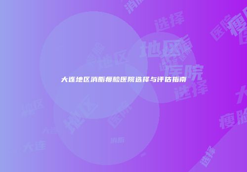 大连地区消脂瘦脸医院选择与评估指南