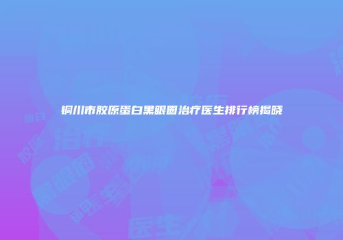 铜川市胶原蛋白黑眼圈治疗医生排行榜揭晓