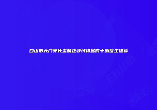 白山市大门牙长歪矫正领域排名前十的医生推荐