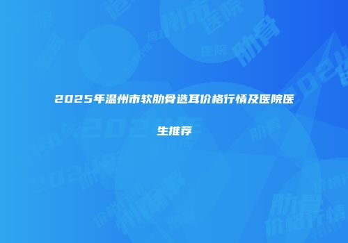 2025年温州市软肋骨造耳价格行情及医院医生推荐