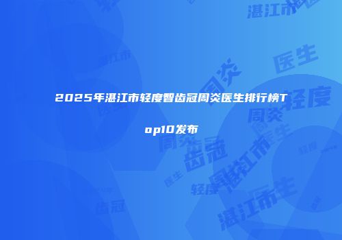 2025年湛江市轻度智齿冠周炎医生排行榜Top10发布