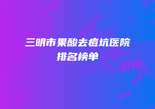 三明市果酸去痘坑医院排名榜单