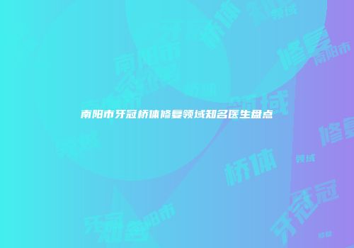 南阳市牙冠桥体修复领域知名医生盘点